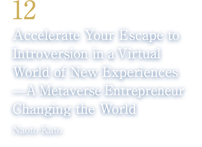 12 Accelerate Your Escape to Introversion in a Virtual World of New Experiences——A Metaverse Entrepreneur Changing the World(Naoto Kato/CEO, Cluster, Inc.)